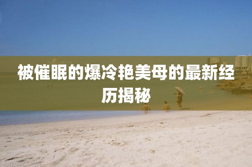 被催眠的爆冷艳美母的最新经历揭秘