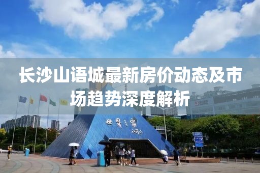 长沙山语城最新房价动态及市场趋势深度解析
