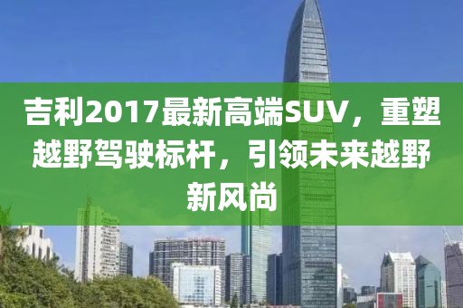 吉利2017最新高端SUV，重塑越野驾驶标杆，引领未来越野新风尚