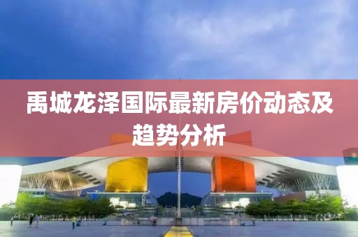 禹城龙泽国际最新房价动态及趋势分析