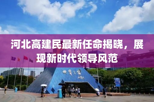河北高建民最新任命揭晓，展现新时代领导风范