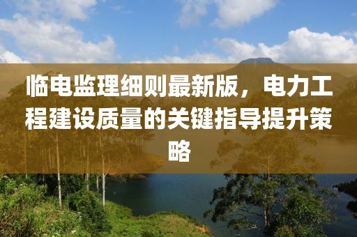临电监理细则最新版，电力工程建设质量的关键指导提升策略