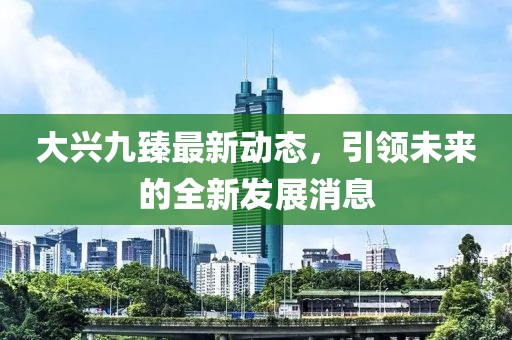 大兴九臻最新动态，引领未来的全新发展消息
