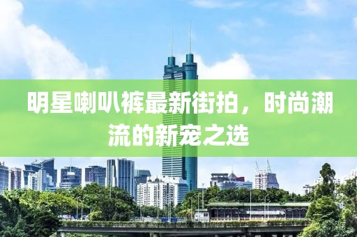 明星喇叭裤最新街拍，时尚潮流的新宠之选