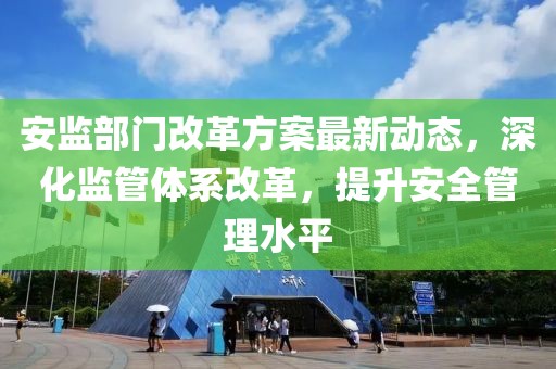 安监部门改革方案最新动态，深化监管体系改革，提升安全管理水平