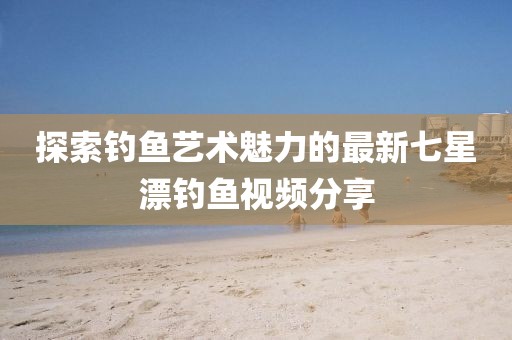 探索钓鱼艺术魅力的最新七星漂钓鱼视频分享