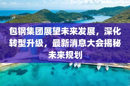 包钢集团展望未来发展，深化转型升级，最新消息大会揭秘未来规划