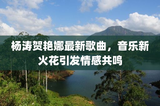 杨涛贺艳娜最新歌曲，音乐新火花引发情感共鸣