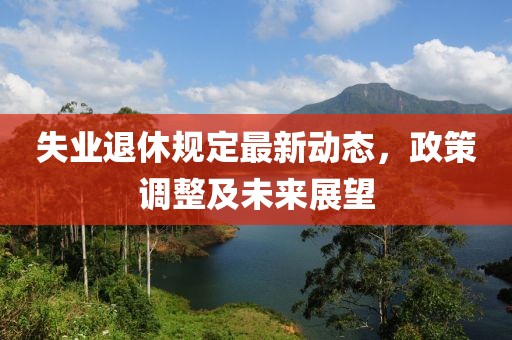 失业退休规定最新动态，政策调整及未来展望