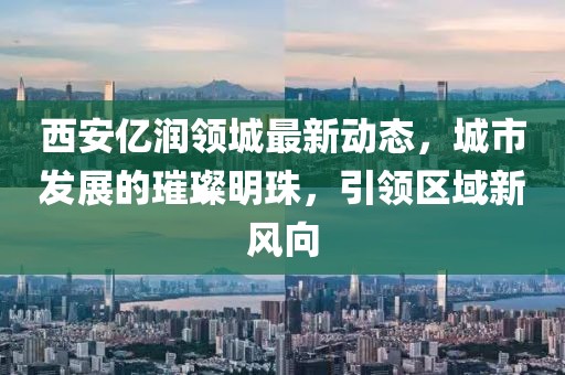 西安亿润领城最新动态，城市发展的璀璨明珠，引领区域新风向