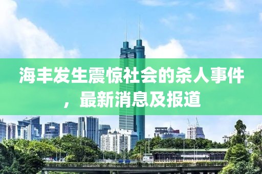 海丰发生震惊社会的杀人事件，最新消息及报道