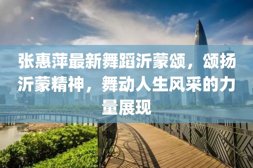 张惠萍最新舞蹈沂蒙颂，颂扬沂蒙精神，舞动人生风采的力量展现