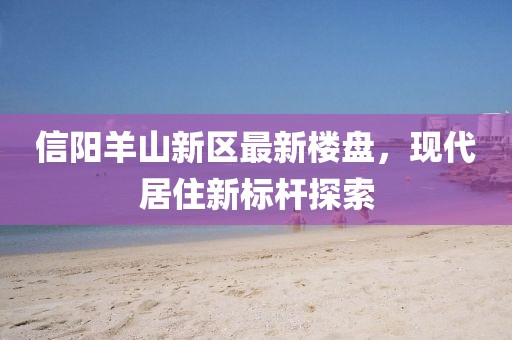 信阳羊山新区最新楼盘，现代居住新标杆探索
