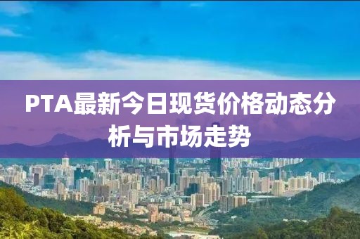 PTA最新今日现货价格动态分析与市场走势