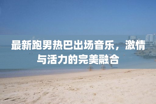 最新跑男热巴出场音乐，激情与活力的完美融合