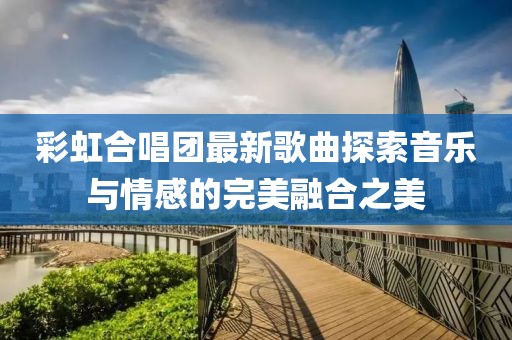 彩虹合唱团最新歌曲探索音乐与情感的完美融合之美