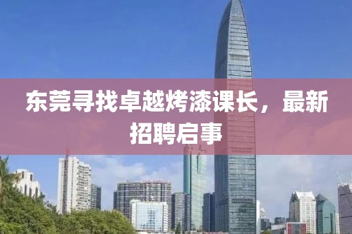 东莞寻找卓越烤漆课长，最新招聘启事