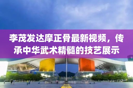 李茂发达摩正骨最新视频，传承中华武术精髓的技艺展示