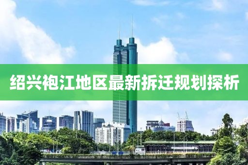 绍兴袍江地区最新拆迁规划探析
