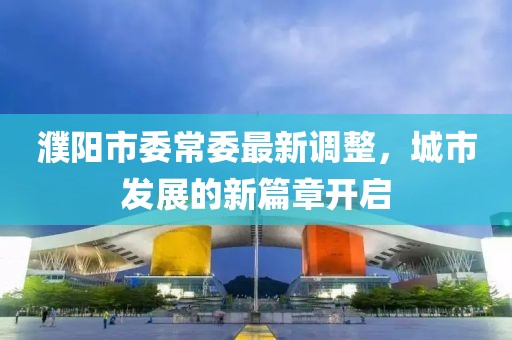 濮阳市委常委最新调整，城市发展的新篇章开启