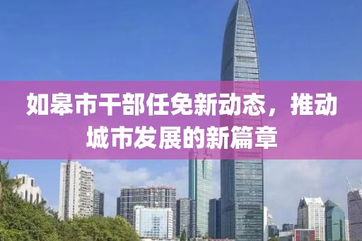 如皋市干部任免新动态，推动城市发展的新篇章