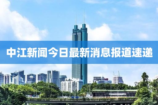 中江新闻今日最新消息报道速递