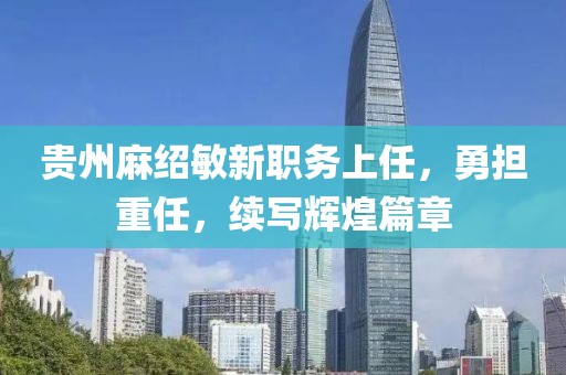 贵州麻绍敏新职务上任，勇担重任，续写辉煌篇章