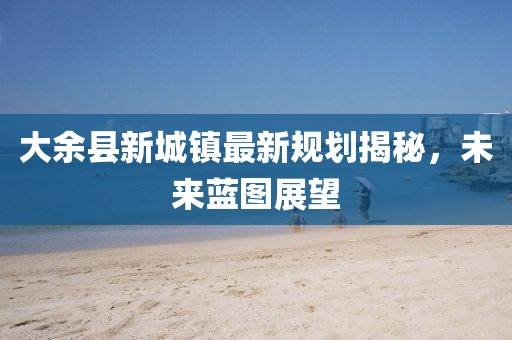 大余县新城镇最新规划揭秘，未来蓝图展望