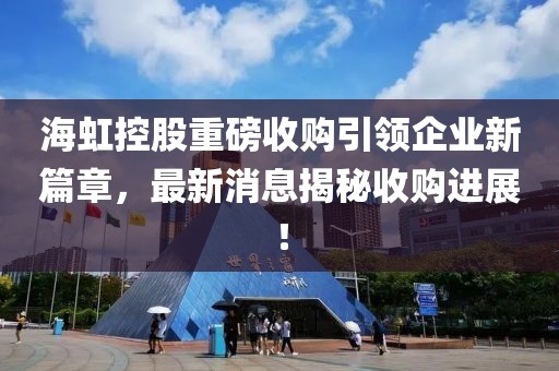 海虹控股重磅收购引领企业新篇章，最新消息揭秘收购进展！