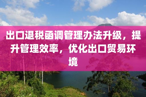 出口退税函调管理办法升级，提升管理效率，优化出口贸易环境