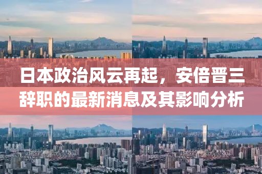 日本政治风云再起，安倍晋三辞职的最新消息及其影响分析