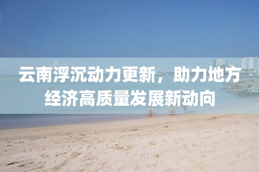 云南浮沉动力更新，助力地方经济高质量发展新动向