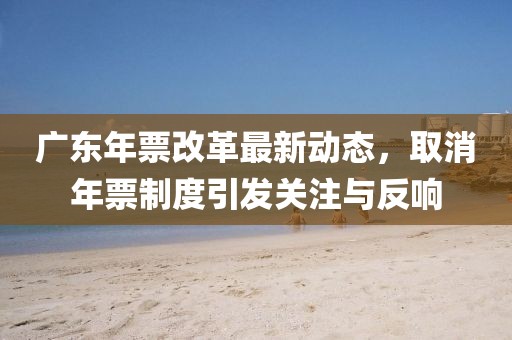 广东年票改革最新动态，取消年票制度引发关注与反响