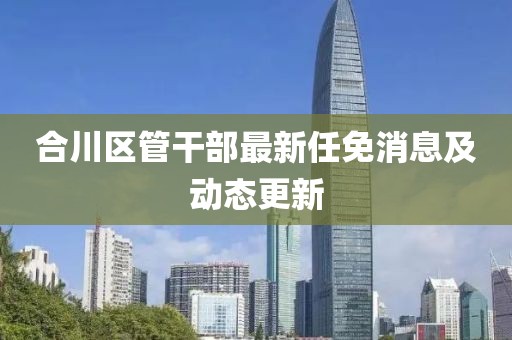 合川区管干部最新任免消息及动态更新