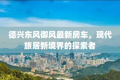 德兴东风御风最新房车，现代旅居新境界的探索者