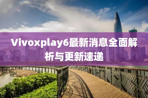 Vivoxplay6最新消息全面解析与更新速递