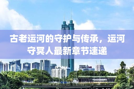 古老运河的守护与传承，运河守冥人最新章节速递