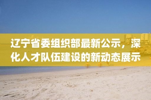 辽宁省委组织部最新公示，深化人才队伍建设的新动态展示