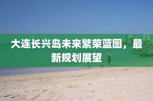 大连长兴岛未来繁荣蓝图，最新规划展望