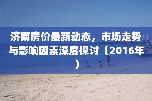 济南房价最新动态，市场走势与影响因素深度探讨（2016年）
