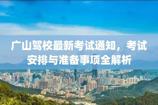 广山驾校最新考试通知，考试安排与准备事项全解析