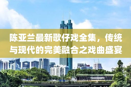 陈亚兰最新歌仔戏全集，传统与现代的完美融合之戏曲盛宴