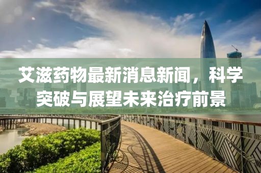 艾滋药物最新消息新闻，科学突破与展望未来治疗前景