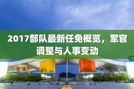 2017部队最新任免概览，军官调整与人事变动