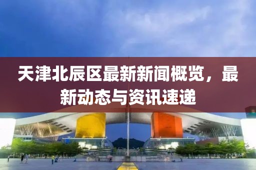天津北辰区最新新闻概览，最新动态与资讯速递