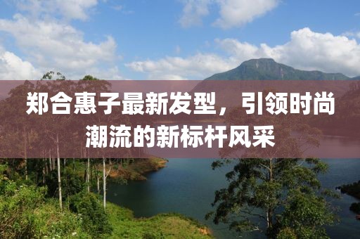郑合惠子最新发型，引领时尚潮流的新标杆风采