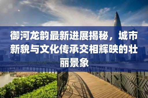 御河龙韵最新进展揭秘，城市新貌与文化传承交相辉映的壮丽景象