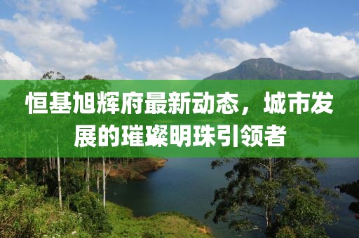 恒基旭辉府最新动态，城市发展的璀璨明珠引领者