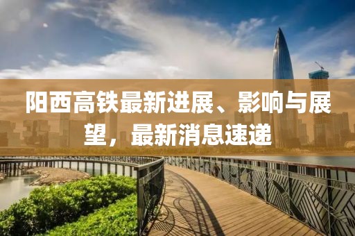 阳西高铁最新进展、影响与展望，最新消息速递