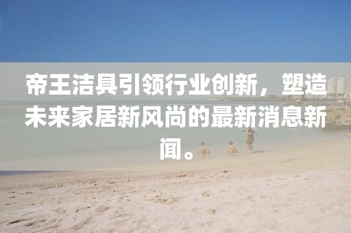 帝王洁具引领行业创新，塑造未来家居新风尚的最新消息新闻。